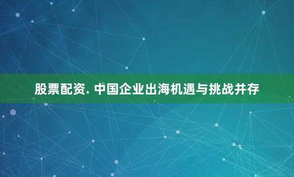 股票配资. 中国企业出海机遇与挑战并存