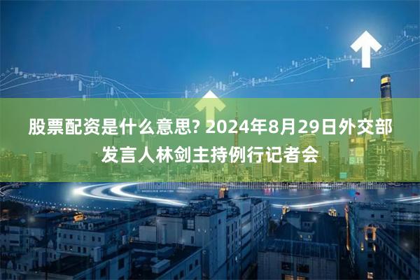 股票配资是什么意思? 2024年8月29日外交部发言人林剑主持例行记者会