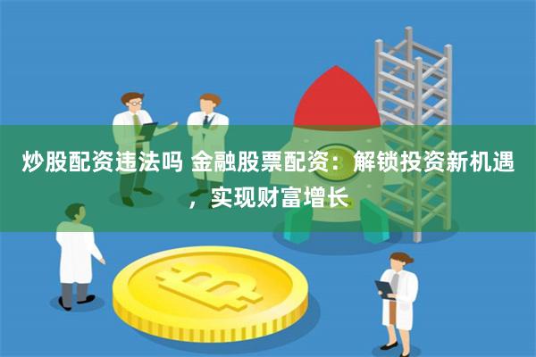 炒股配资违法吗 金融股票配资：解锁投资新机遇，实现财富增长