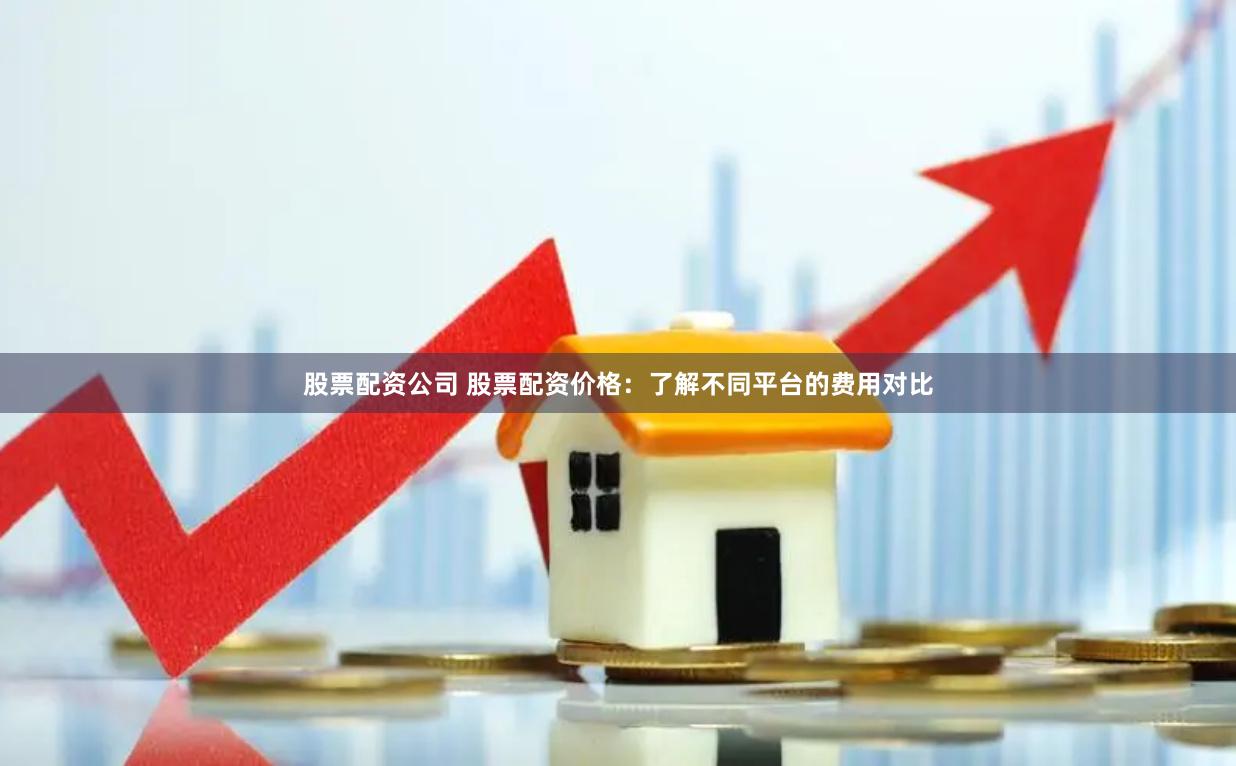 股票配资公司 股票配资价格：了解不同平台的费用对比