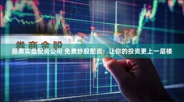 股票实盘配资公司 免费炒股配资：让你的投资更上一层楼