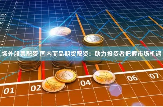 场外股票配资 国内商品期货配资：助力投资者把握市场机遇