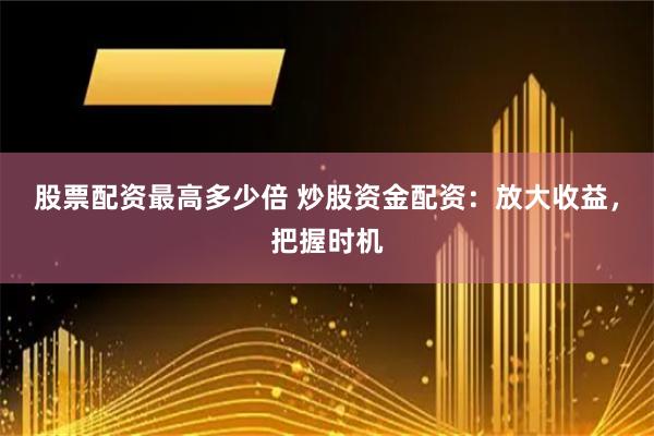 股票配资最高多少倍 炒股资金配资：放大收益，把握时机