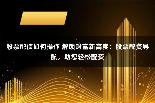 股票配债如何操作 解锁财富新高度：股票配资导航，助您轻松配资