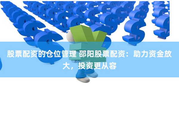 股票配资的仓位管理 邵阳股票配资：助力资金放大，投资更从容