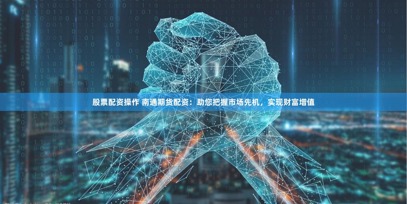 股票配资操作 南通期货配资：助您把握市场先机，实现财富增值