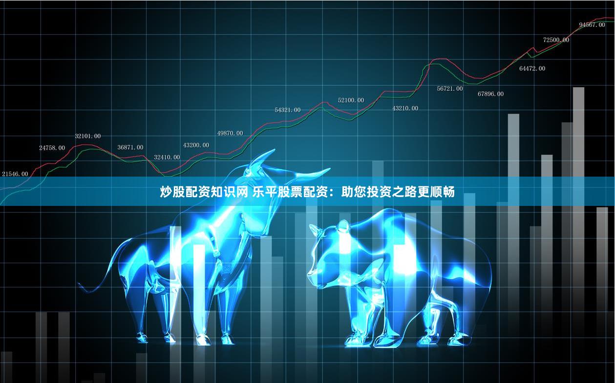 炒股配资知识网 乐平股票配资：助您投资之路更顺畅