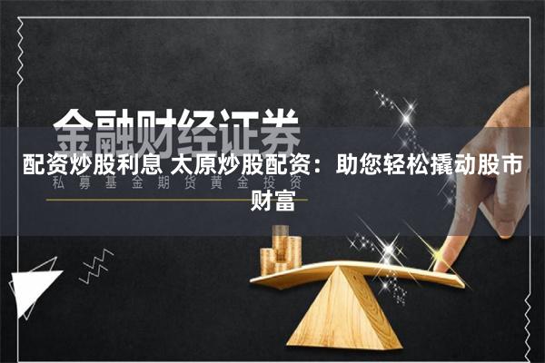 配资炒股利息 太原炒股配资：助您轻松撬动股市财富