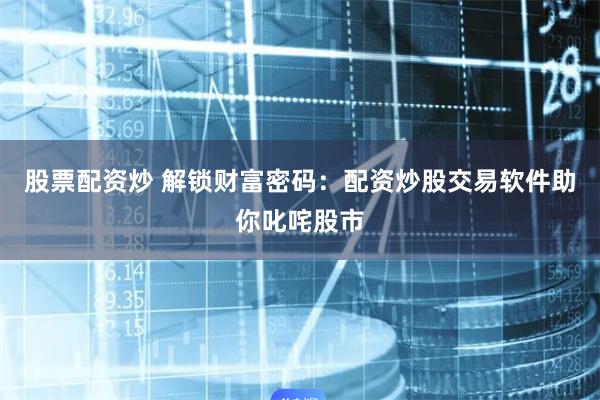股票配资炒 解锁财富密码：配资炒股交易软件助你叱咤股市