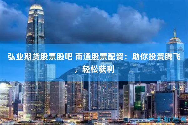 弘业期货股票股吧 南通股票配资：助你投资腾飞，轻松获利