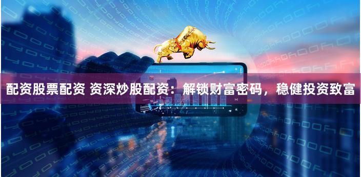 配资股票配资 资深炒股配资：解锁财富密码，稳健投资致富