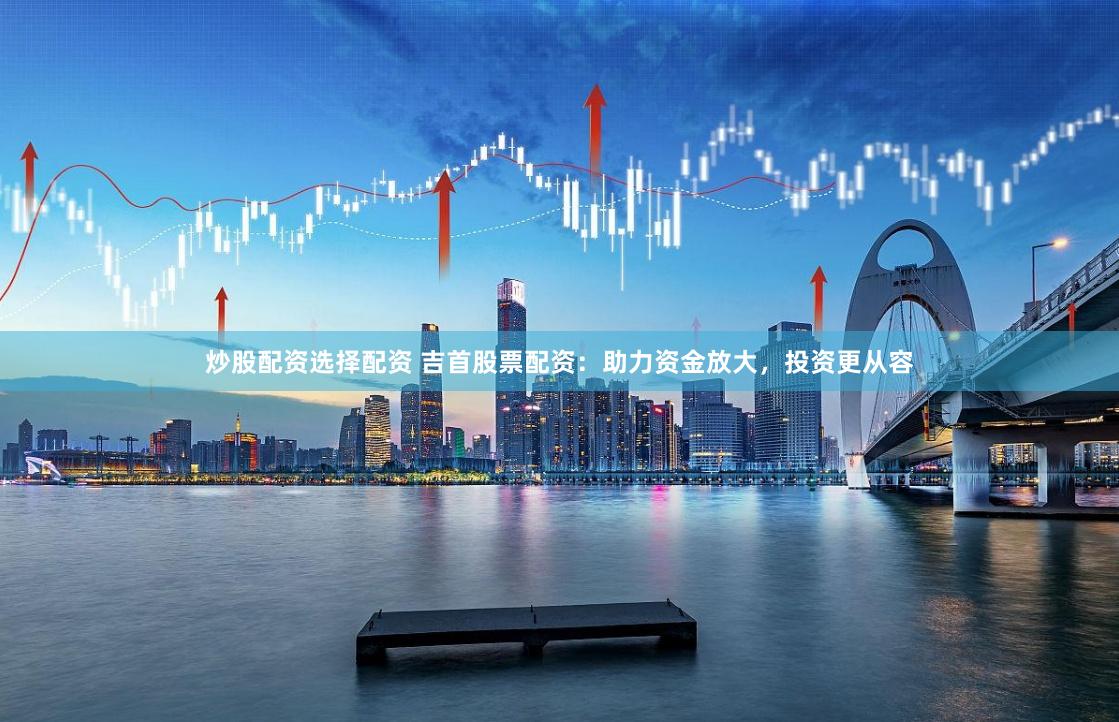 炒股配资选择配资 吉首股票配资：助力资金放大，投资更从容