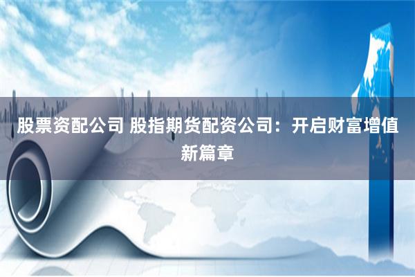股票资配公司 股指期货配资公司：开启财富增值新篇章