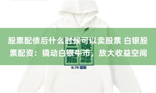 股票配债后什么时候可以卖股票 白银股票配资：撬动白银牛市，放大收益空间