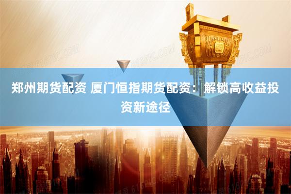 郑州期货配资 厦门恒指期货配资:解锁高收益投资新途径