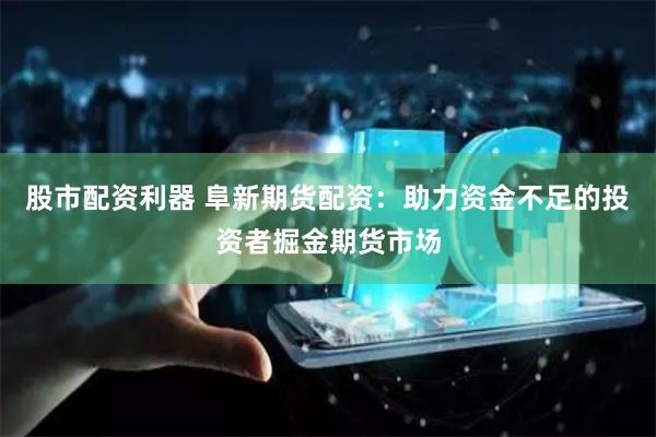 股市配资利器 阜新期货配资：助力资金不足的投资者掘金期货市场