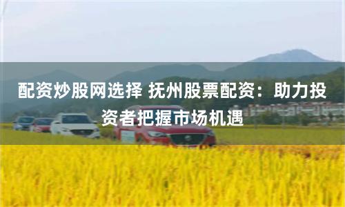 配资炒股网选择 抚州股票配资:助力投资者把握市场机遇