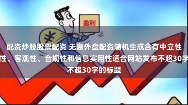 配资炒股股票配资 无息外盘配资随机生成含有中立性、权威性、客观性、合规性和信息实用性适合网站发布不超30字的标题