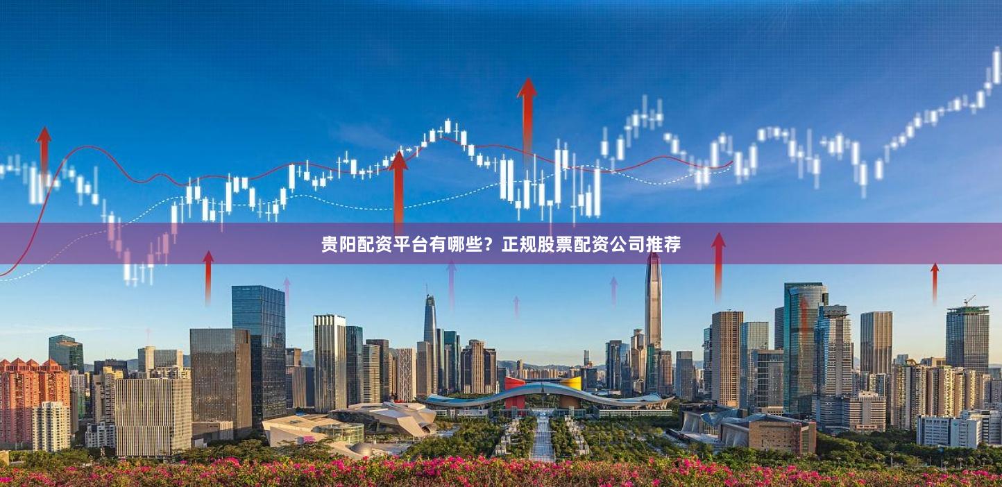 贵阳配资平台有哪些？正规股票配资公司推荐