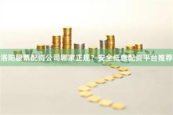 洛阳股票配资公司哪家正规？安全低息配资平台推荐