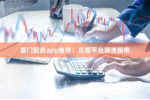 厦门配资app推荐：正规平台筛选指南